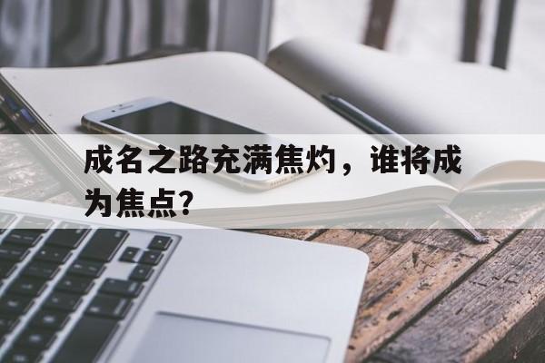 成名之路充满焦灼,谁将成为焦点?的简单介绍 成名之路充满焦灼,谁将成为焦点?的简单介绍